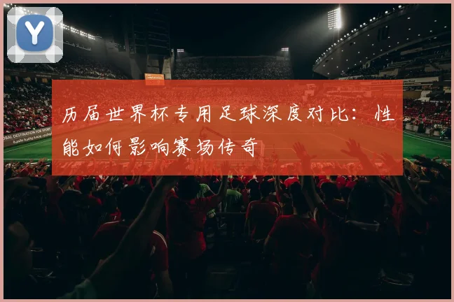 历届世界杯专用足球深度对比:性能如何影响赛场传奇