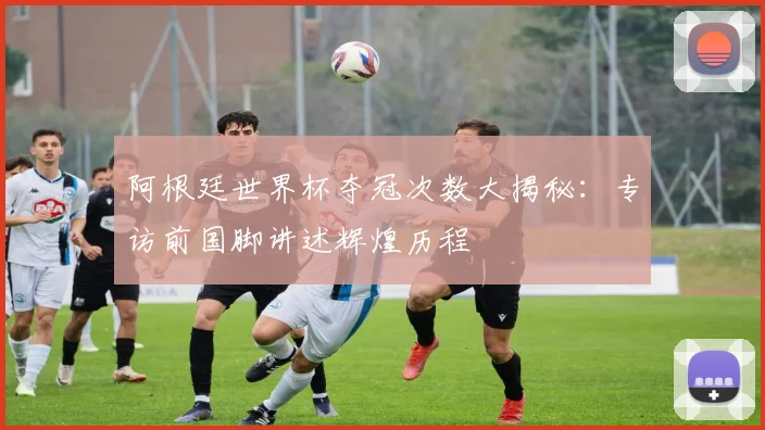 阿根廷世界杯夺冠次数大揭秘：专访前国脚讲述辉煌历程