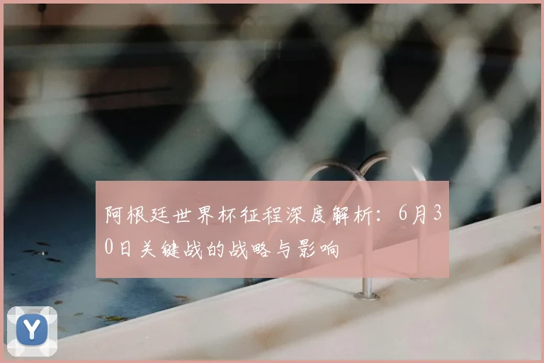 阿根廷世界杯征程深度解析：6月30日关键战的战略与影响