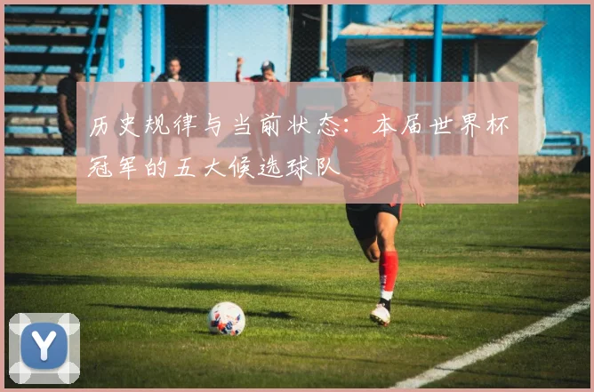 历史规律与当前状态:本届世界杯冠军的五大候选球队