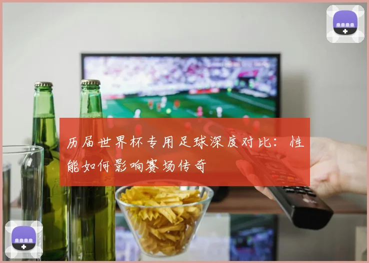 历届世界杯专用足球深度对比:性能如何影响赛场传奇