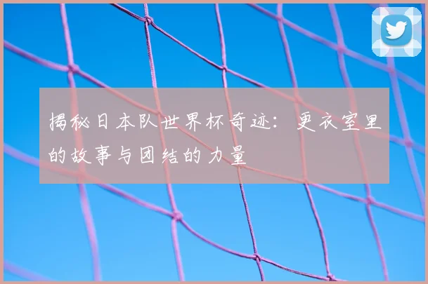 揭秘日本队世界杯奇迹:更衣室里的故事与团结的力量