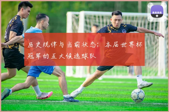 历史规律与当前状态:本届世界杯冠军的五大候选球队
