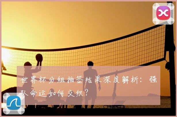 世界杯分组抽签结果深度解析:强队命运如何交织?