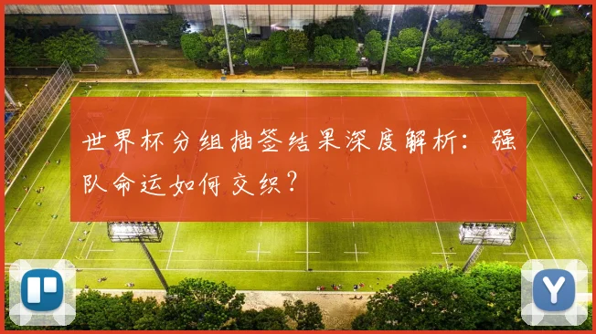 世界杯分组抽签结果深度解析:强队命运如何交织?