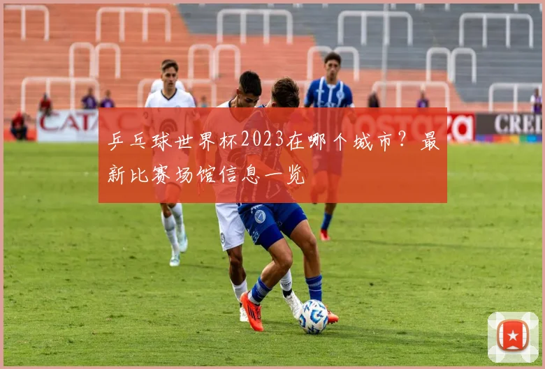 乒乓球世界杯2023在哪个城市？最新比赛场馆信息一览